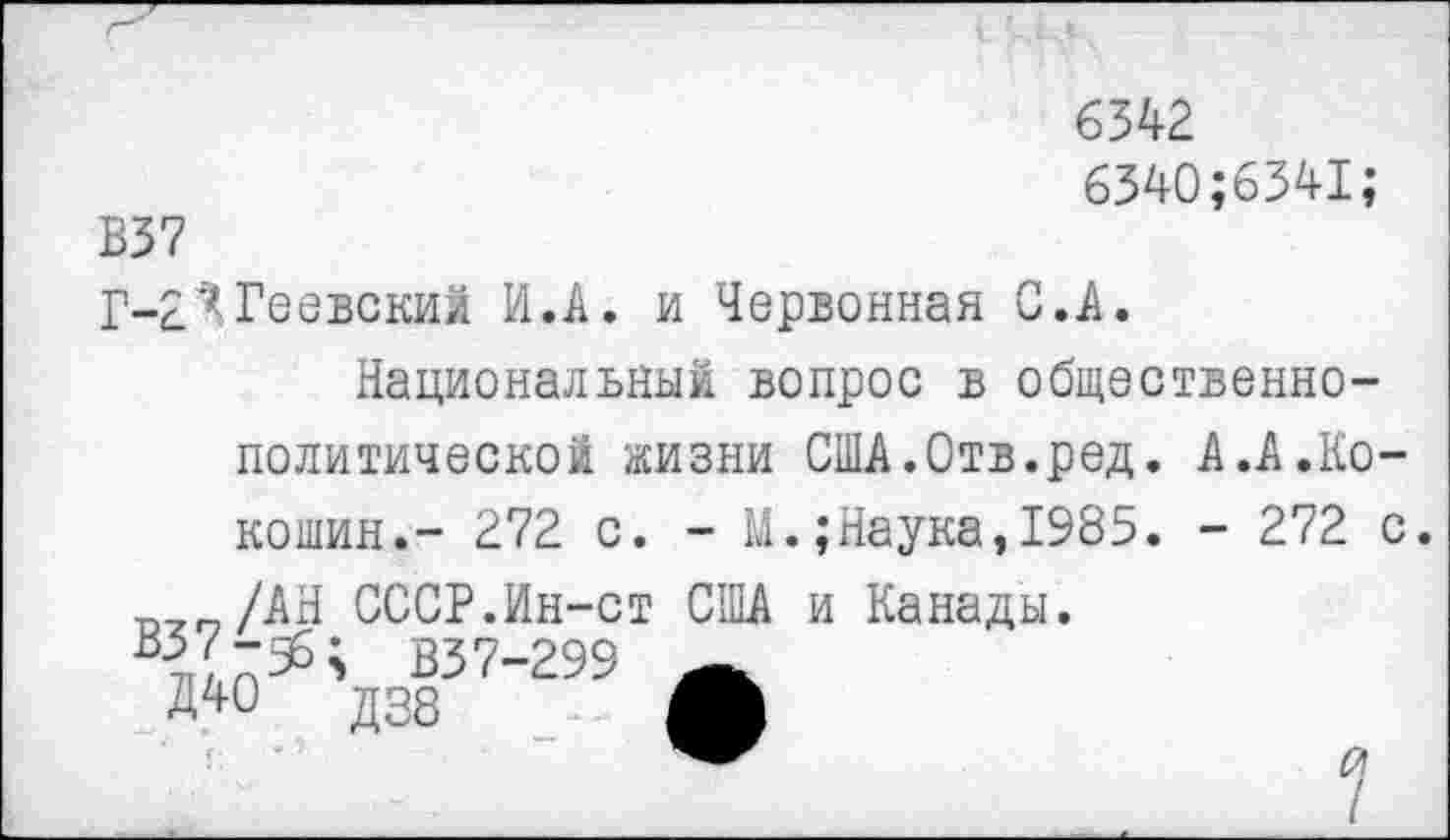 ﻿65^2.
6340;6341;
В37
Г-£ЯГеевский И.А. и Червонная С.А.
Национальный вопрос в общественно-политической жизни США.Отв.ред. А.А .Кокошин.- 272 с. - М.;Наука,1985. - 272 с.
/АН СССР.Ин-ст США и Канады.
В37-299
Д40	Д38